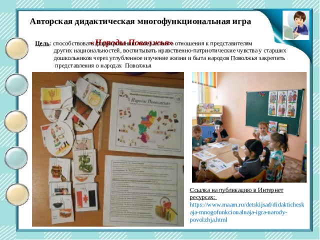 Центр двигательной активности Авторская дидактическая многофункциональная игра  «Народы Поволжья» Цель : способствовать формированию толерантного отношения к представителям  других национальностей, воспитывать нравственно-патриотические чувства у старших  дошкольников через углубленное изучение жизни и быта народов Поволжья закрепить  представления о народах Поволжья Ссылка на публикацию в Интернет ресурсах: https://www.maam.ru/detskijsad/didakticheskaja-mnogofunkcionalnaja-igra-narody-povolzhja.html 