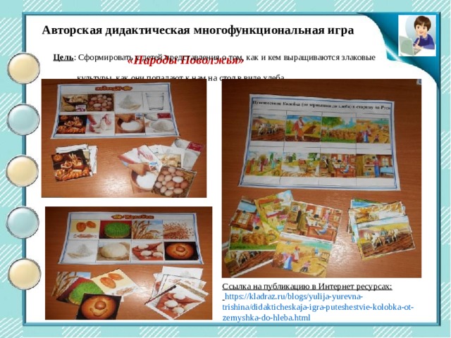 Центр двигательной активности Авторская дидактическая многофункциональная игра  «Народы Поволжья» Цель : Сформировать у детей представления о том, как и кем выращиваются злаковые  культуры, как они попадают к нам на стол в виде хлеба Ссылка на публикацию в Интернет ресурсах:  https://kladraz.ru/blogs/yulija-yurevna-trishina/didakticheskaja-igra-puteshestvie-kolobka-ot-zernyshka-do-hleba.html 