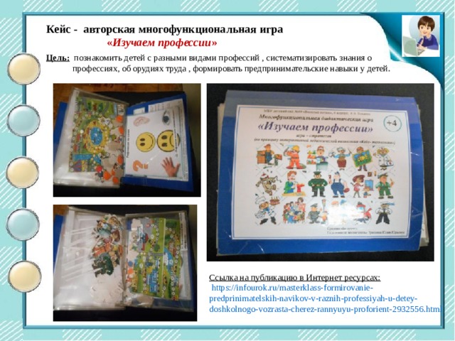 Центр двигательной активности  Кейс - авторская многофункциональная игра  « Изучаем профессии »  Цель:  познакомить детей с разными видами профессий , систематизировать знания о  профессиях, об орудиях труда , формировать предпринимательские навыки у детей. Ссылка на публикацию в Интернет ресурсах:  https://infourok.ru/masterklass-formirovanie-predprinimatelskih-navikov-v-raznih-professiyah-u-detey-doshkolnogo-vozrasta-cherez-rannyuyu-proforient-2932556.html 