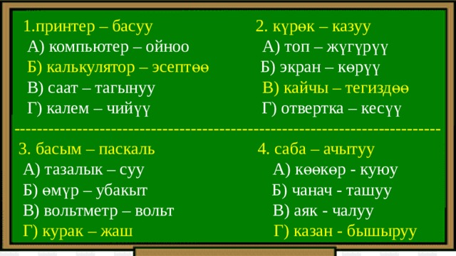  1.принтер – басуу 2. күрөк – казуу  А) компьютер – ойноо А) топ – жүгүрүү  Б) калькулятор – эсептөө Б) экран – көрүү  В) саат – тагынуу В) кайчы – тегиздөө  Г) калем – чийүү Г) отвертка – кесүү ---------------------------------------------------------------------------  3. басым – паскаль 4. саба – ачытуу  А) тазалык – суу А) көөкөр - куюу  Б) өмүр – убакыт Б) чанач - ташуу  В) вольтметр – вольт В) аяк - чалуу  Г) курак – жаш Г) казан - бышыруу 