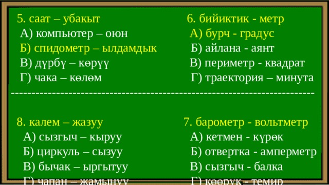  5. саат – убакыт 6. бийиктик - метр  А) компьютер – оюн А) бурч - градус  Б) спидометр – ылдамдык Б) айлана - аянт  В) дүрбү – көрүү В) периметр - квадрат  Г) чака – көлөм Г) траектория – минута --------------------------------------------------------------------------  8. калем – жазуу 7. барометр - вольтметр  А) сызгыч – кыруу А) кетмен - күрөк  Б) циркуль – сызуу Б) отвертка - амперметр  В) бычак – ыргытуу В) сызгыч - балка  Г) чапан – жамынуу Г) көөрүк - темир 