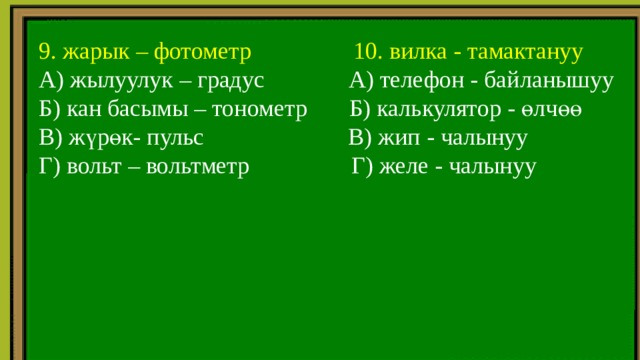  9. жарык – фотометр 10. вилка - тамактануу  А) жылуулук – градус А) телефон - байланышуу  Б) кан басымы – тонометр Б) калькулятор - өлчөө  В) жүрөк- пульс В) жип - чалынуу  Г) вольт – вольтметр Г) желе - чалынуу 