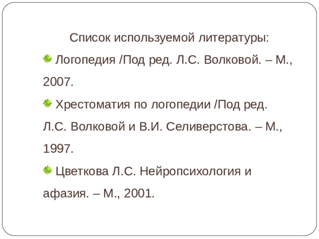 Список используемой литературы:  Логопедия /Под ред. Л.С. Волковой. – М., 2007.  Хрестоматия по логопедии /Под ред. Л.С. Волковой и В.И. Селиверстова. – М., 1997.  Цветкова Л.С. Нейропсихология и афазия. – М., 2001. 