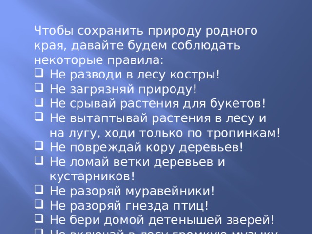 Чтобы сохранить природу родного края, давайте будем соблюдать некоторые правила: Не разводи в лесу костры! Не загрязняй природу! Не срывай растения для букетов! Не вытаптывай растения в лесу и на лугу, ходи только по тропинкам! Не повреждай кору деревьев! Не ломай ветки деревьев и кустарников! Не разоряй муравейники! Не разоряй гнезда птиц! Не бери домой детенышей зверей! Не включай в лесу громкую музыку, не шуми! 