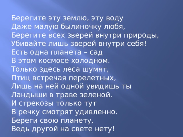 Берегите эту землю, эту воду Даже малую былиночку любя, Берегите всех зверей внутри природы, Убивайте лишь зверей внутри себя! Есть одна планета – сад В этом космосе холодном. Только здесь леса шумят, Птиц встречая перелетных, Лишь на ней одной увидишь ты Ландыши в траве зеленой. И стрекозы только тут В речку смотрят удивленно. Береги свою планету, Ведь другой на свете нету! 