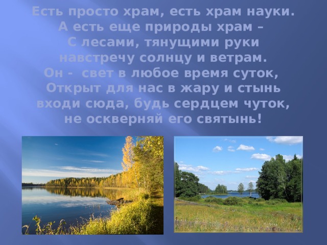 Есть просто храм, есть храм науки.  А есть еще природы храм –  С лесами, тянущими руки  навстречу солнцу и ветрам.  Он - свет в любое время суток,  Открыт для нас в жару и стынь  входи сюда, будь сердцем чуток,  не оскверняй его святынь!     