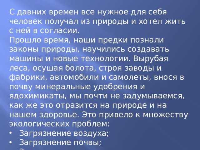 С давних времен все нужное для себя человек получал из природы и хотел жить с ней в согласии. Прошло время, наши предки познали законы природы, научились создавать машины и новые технологии. Вырубая леса, осушая болота, строя заводы и фабрики, автомобили и самолеты, внося в почву минеральные удобрения и ядохимикаты, мы почти не задумываемся, как же это отразится на природе и на нашем здоровье. Это привело к множеству экологических проблем: Загрязнение воздуха; Загрязнение почвы; Загрязнение водоемов; Исчезновение редких видов растений и животных; Рост числа заболеваний людей.. 