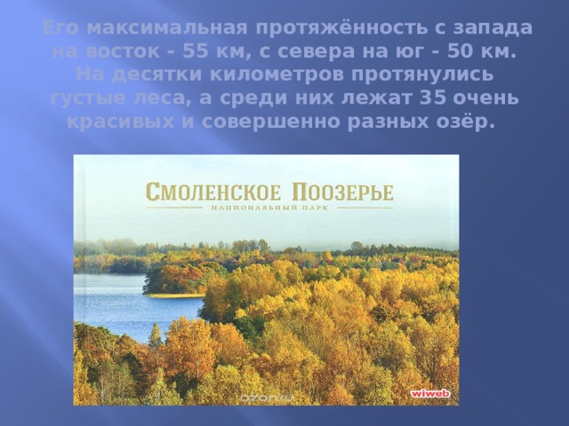  Его максимальная протяжённость с запада на восток - 55 км, с севера на юг - 50 км. На десятки километров протянулись густые леса, а среди них лежат 35 очень красивых и совершенно разных озёр. 