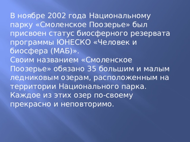 В ноябре 2002 года Национальному парку «Смоленское Поозерье» был присвоен статус биосферного резервата программы ЮНЕСКО «Человек и биосфера (МАБ)». Своим названием «Смоленское Поозерье» обязано 35 большим и малым ледниковым озерам, расположенным на территории Национального парка. Каждое из этих озер по-своему прекрасно и неповторимо. 