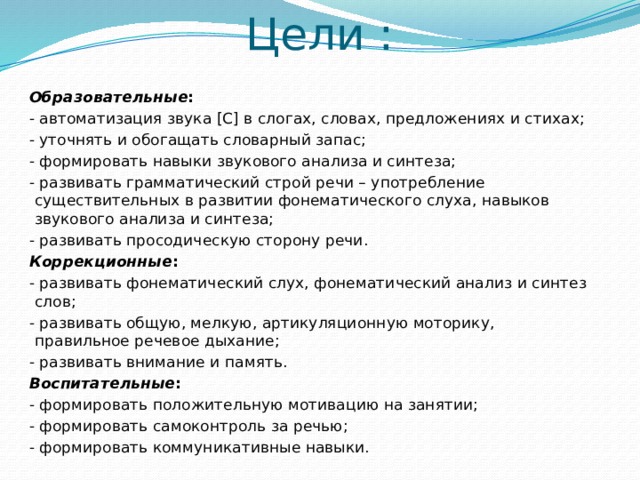 Цели : Образовательные : - автоматизация звука [С] в слогах, словах, предложениях и стихах; - уточнять и обогащать словарный запас; - формировать навыки звукового анализа и синтеза; - развивать грамматический строй речи – употребление существительных в развитии фонематического слуха, навыков звукового анализа и синтеза; - развивать просодическую сторону речи. Коррекционные : - развивать фонематический слух, фонематический анализ и синтез слов; - развивать общую, мелкую, артикуляционную моторику, правильное речевое дыхание; - развивать внимание и память. Воспитательные : - формировать положительную мотивацию на занятии; - формировать самоконтроль за речью; - формировать коммуникативные навыки. 