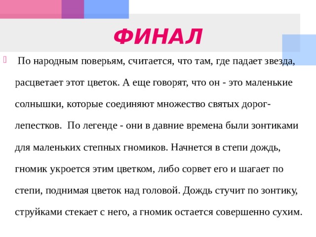 ФИНАЛ  По народным поверьям, считается, что там, где падает звезда, расцветает этот цветок. А еще говорят, что он - это маленькие солнышки, которые соединяют множество святых дорог-лепестков.  По легенде - они в давние времена были зонтиками для маленьких степных гномиков. Начнется в степи дождь, гномик укроется этим цветком, либо сорвет его и шагает по степи, поднимая цветок над головой. Дождь стучит по зонтику, струйками стекает с него, а гномик остается совершенно сухим. 