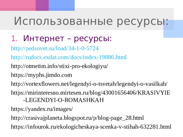 Использованные ресурсы: Интернет – ресурсы: http://pedsovet.su/load/34-1-0-5724 http://rudocs.exdat.com/docs/index-19886.html http://otmetim.info/stixi-pro-ekologiyu/ https://myphs.jimdo.com  http://vortexflowers.net/legendyi-o-tsvetah/legendyi-o-vasilkah/  https://mirinteresno.mirtesen.ru/blog/43001656406/KRASIVYIE-LEGENDYI-O-ROMASHKAH https://yandex.ru/images/ http://crasivajplaneta.blogspot.ru/p/blog-page_28.html  https://infourok.ru/ekologicheskaya-scenka-v-stihah-632281.html  
