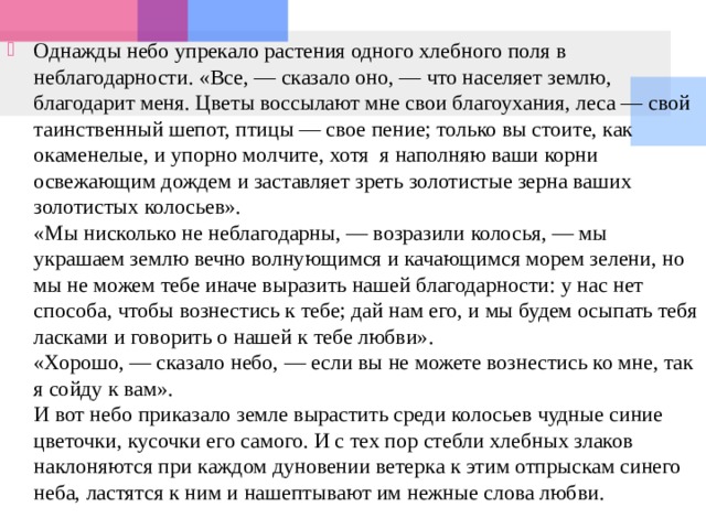 Однажды небо упрекало растения одного хлебного поля в неблагодарности. «Все, — сказало оно, — что населяет землю, благодарит меня. Цветы воссылают мне свои благоухания, леса — свой таинственный шепот, птицы — свое пение; только вы стоите, как окаменелые, и упорно молчите, хотя я наполняю ваши корни освежающим дождем и заставляет зреть золотистые зерна ваших золотистых колосьев».  «Мы нисколько не неблагодарны, — возразили колосья, — мы украшаем землю вечно волнующимся и качающимся морем зелени, но мы не можем тебе иначе выразить нашей благодарности: у нас нет способа, чтобы вознестись к тебе; дай нам его, и мы будем осыпать тебя ласками и говорить о нашей к тебе любви».  «Хорошо, — сказало небо, — если вы не можете вознестись ко мне, так я сойду к вам».  И вот небо приказало земле вырастить среди колосьев чудные синие цветочки, кусочки его самого. И с тех пор стебли хлебных злаков наклоняются при каждом дуновении ветерка к этим отпрыскам синего неба, ластятся к ним и нашептывают им нежные слова любви.  