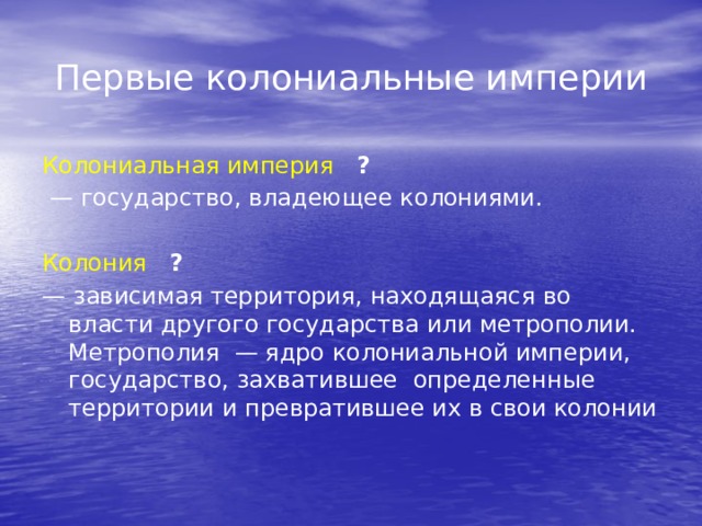 Первые колониальные империи Колониальная империя   ? — государство, владеющее колониями. Колония  ? — зависимая территория, находящаяся во власти другого государства или метрополии. Метрополия — ядро колониальной империи, государство, захватившее определенные территории и превратившее их в свои колонии 
