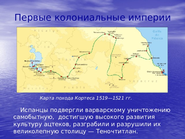 Первые колониальные империи Карта похода Кортеса 1519—1521 гг. Испанцы подвергли варварскому уничтожению самобытную, достигшую высокого развития культуру ацтеков, разграбили и разрушили их великолепную столицу — Теночтитлан. 