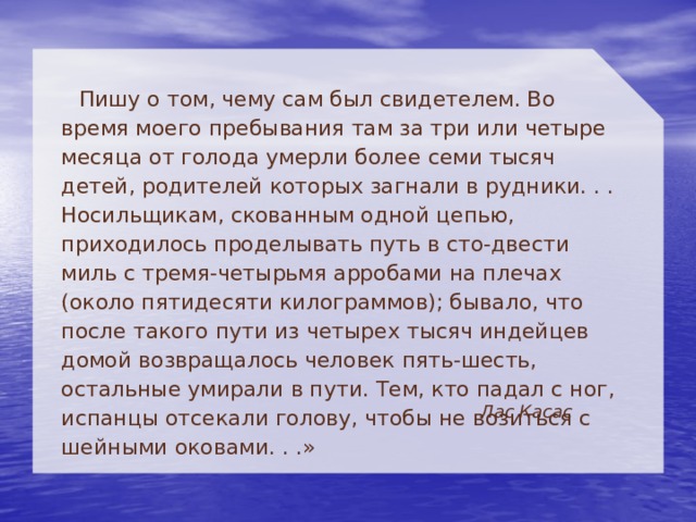 Пишу о том, чему сам был свидетелем. Во время моего пребывания там за три или четыре месяца от голода умерли более семи тысяч детей, родителей которых загнали в рудники. . . Носильщикам, скованным одной цепью, приходилось проделывать путь в сто-двести миль с тремя-четырьмя арробами на плечах (около пятидесяти килограммов); бывало, что после такого пути из четырех тысяч индейцев домой возвращалось человек пять-шесть, остальные умирали в пути. Тем, кто падал с ног, испанцы отсекали голову, чтобы не возиться с шейными оковами. . .»  Лас Касас 