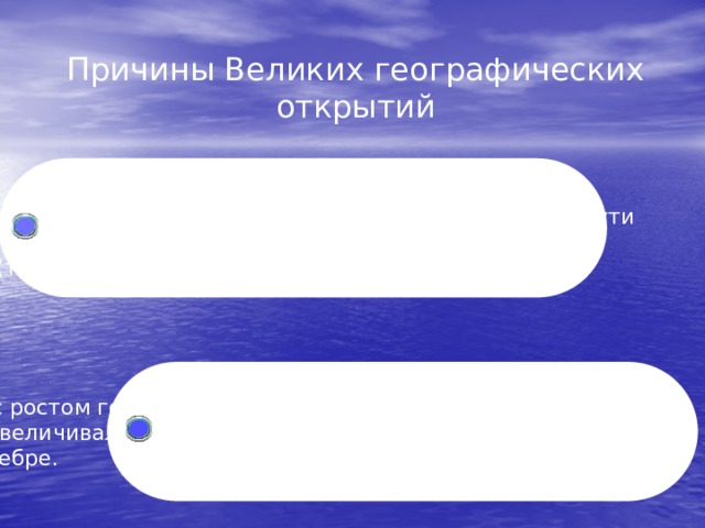 Причины Великих географических открытий  Стремление купцов и мореплавателей  западноевропейских стран найти новые морские пути  на Восток, чтобы вести торговлю без посредников  (традиционными путями овладели турки).  В связи с ростом городов, развитием ремесла  и торговли увеличивалась потребность европейцев в  золоте и серебре. 