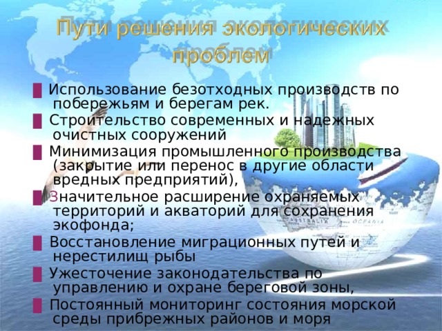 ▊  Использование безотходных производств по побережьям и берегам рек. ▊  Строительство современных и надежных очистных сооружений ▊  Минимизация промышленного производства (закрытие или перенос в другие области вредных предприятий), ▊ З начительное расширение охраняемых территорий и акваторий для сохранения экофонда; ▊  Восстановление миграционных путей и нерестилищ рыбы ▊  Ужесточение законодательства по управлению и охране береговой зоны, ▊  Постоянный мониторинг состояния морской среды прибрежных районов и моря 