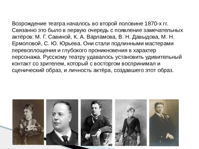 Возрождение театра началось во второй половине 1870-х гг. Связанно это было в первую очередь с появление замечательных актёров: М. Г. Савиной, К. А. Варламова, В. Н. Давыдова, М. Н. Ермоловой, С. Ю. Юрьева. Они стали подлинными мастерами перевоплощения и глубокого проникновения в характер персонажа. Русскому театру удавалось установить удивительный контакт со зрителем, который с восторгом воспринимал и сценический образ, и личность актёра, создавшего этот образ. 
