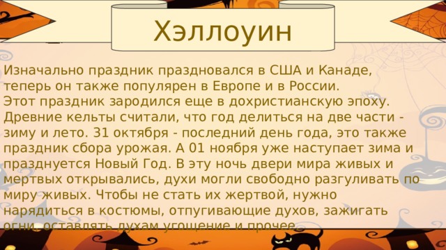 Хэллоуин Изначально праздник праздновался в США и Канаде, теперь он также популярен в Европе и в России.  Этот праздник зародился еще в дохристианскую эпоху. Древние кельты считали, что год делиться на две части - зиму и лето. 31 октября - последний день года, это также праздник сбора урожая. А 01 ноября уже наступает зима и празднуется Новый Год. В эту ночь двери мира живых и мертвых открывались, духи могли свободно разгуливать по миру живых. Чтобы не стать их жертвой, нужно нарядиться в костюмы, отпугивающие духов, зажигать огни, оставлять духам угощение и прочее.