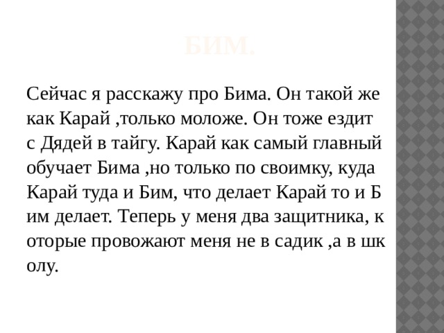 Бим. Сейчас я расскажу про Бима. Он такой же как Карай ,только моложе. Он тоже ездит с Дядей в тайгу. Карай как самый главный обучает Бима ,но только по своимку, куда Карай туда и Бим, что делает Карай то и Бим делает. Теперь у меня два защитника, которые провожают меня не в садик ,а в школу. 