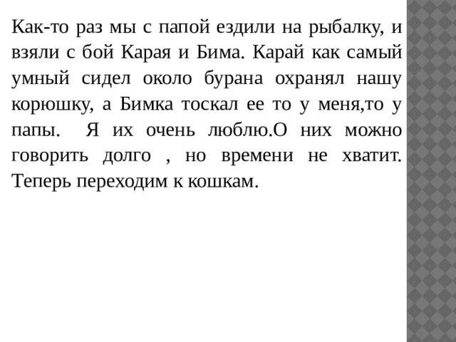 Как-то раз мы с папой ездили на рыбалку, и взяли с бой Карая и Бима. Карай как самый умный сидел около бурана охранял нашу корюшку, а Бимка тоскал ее то у меня,то у папы. Я их очень люблю.О них можно говорить долго , но времени не хватит. Теперь переходим к кошкам. 