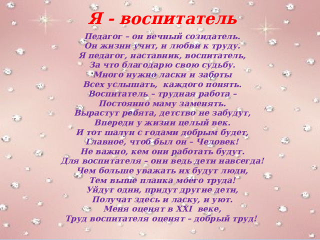 Я - воспитатель Педагог – он вечный созидатель. Он жизни учит, и любви к труду. Я педагог, наставник, воспитатель, За что благодарю свою судьбу. Много нужно ласки и заботы Всех услышать, каждого понять. Воспитатель – трудная работа – Постоянно маму заменять. Вырастут ребята, детство не забудут, Впереди у жизни целый век. И тот шалун с годами добрым будет, Главное, чтоб был он – Человек! Не важно, кем они работать будут. Для воспитателя – они ведь дети навсегда! Чем больше уважать их будут люди, Тем выше планка моего труда! Уйдут одни, придут другие дети, Получат здесь и ласку, и уют. Меня оценят в XXI веке, Труд воспитателя оценят – добрый труд! 