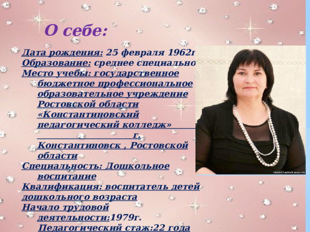 О себе: Дата рождения: 25 февраля 1962г. Образование: среднее специальное Место учебы: государственное бюджетное профессиональное образовательное учреждение Ростовской области «Константиновский педагогический колледж» г. Константиновск , Ростовской области Специальность: Дошкольное воспитание Квалификация: воспитатель детей дошкольного возраста Начало трудовой деятельности: 1979г.  Педагогический стаж:22 года  общий 1979г./36 лет ,  в данной школе с 1987 / 29 лет.  В должности: воспитатель с 1994 / 22 года. 