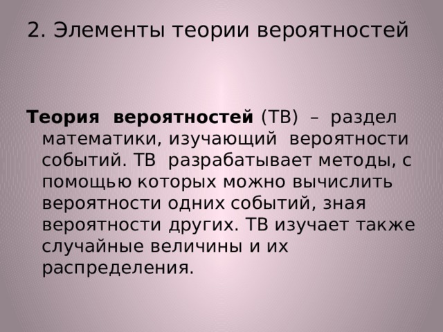 2. Элементы теории вероятностей   Теория вероятностей (ТВ) – раздел математики, изучающий вероятности событий. ТВ разрабатывает методы, с помощью которых можно вычислить вероятности одних событий, зная вероятности других. ТВ изучает также случайные величины и их распределения. 