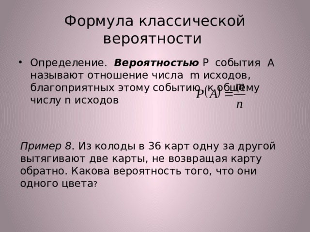  Формула классической  вероятности Определение. Вероятностью Р события А называют отношение числа m исходов, благоприятных этому событию, к общему числу n исходов Пример 8 . Из колоды в 36 карт одну за другой вытягивают две карты, не возвращая карту обратно. Какова вероятность того, что они одного цвета ? 