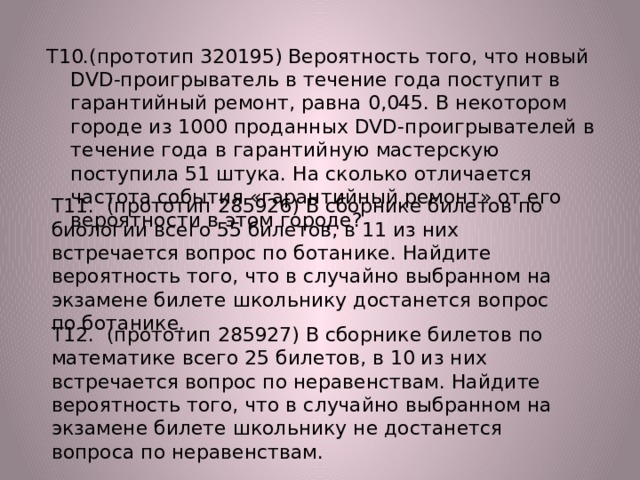 Т10.(прототип 320195) Вероятность того, что новый DVD-проигрыватель в течение года поступит в гарантийный ремонт, равна 0,045. В некотором городе из 1000 проданных DVD-проигрывателей в течение года в гарантийную мастерскую поступила 51 штука. На сколько отличается частота события «гарантийный ремонт» от его вероятности в этом городе? Т11. (прототип 285926) В сборнике билетов по биологии всего 55 билетов, в 11 из них встречается вопрос по ботанике. Найдите вероятность того, что в случайно выбранном на экзамене билете школьнику достанется вопрос по ботанике. Т12. (прототип 285927) В сборнике билетов по математике всего 25 билетов, в 10 из них встречается вопрос по неравенствам. Найдите вероятность того, что в случайно выбранном на экзамене билете школьнику не достанется вопроса по неравенствам. 