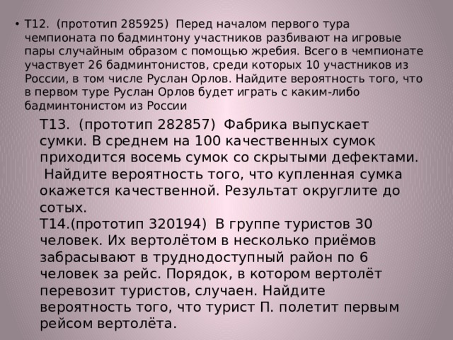 Т12. (прототип 285925) Перед началом первого тура чемпионата по бадминтону участников разбивают на игровые пары случайным образом с помощью жребия. Всего в чемпионате участвует 26 бадминтонистов, среди которых 10 участников из России, в том числе Руслан Орлов. Найдите вероятность того, что в первом туре Руслан Орлов будет играть с каким-либо бадминтонистом из России Т13. (прототип 282857) Фабрика выпускает сумки. В среднем на 100 качественных сумок приходится восемь сумок со скрытыми дефектами. Найдите вероятность того, что купленная сумка окажется качественной. Результат округлите до сотых. Т14.(прототип 320194) В группе туристов 30 человек. Их вертолётом в несколько приёмов забрасывают в труднодоступный район по 6 человек за рейс. Порядок, в котором вертолёт перевозит туристов, случаен. Найдите вероятность того, что турист П. полетит первым рейсом вертолёта. 