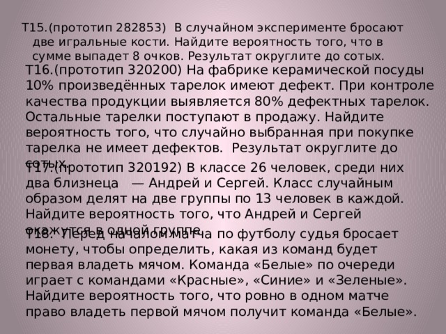 Т15.(прототип 282853) В случайном эксперименте бросают две игральные кости. Найдите вероятность того, что в сумме выпадет 8 очков. Результат округлите до сотых. Т16.(прототип 320200) На фабрике керамической посуды 10% произведённых тарелок имеют дефект. При контроле качества продукции выявляется 80% дефектных тарелок. Остальные тарелки поступают в продажу. Найдите вероятность того, что случайно выбранная при покупке тарелка не имеет дефектов. Результат округлите до сотых. Т17.(прототип 320192) В классе 26 человек, среди них два близнеца — Андрей и Сергей. Класс случайным образом делят на две группы по 13 человек в каждой. Найдите вероятность того, что Андрей и Сергей окажутся в одной группе. Т18. Перед началом матча по футболу судья бросает монету, чтобы определить, какая из команд будет первая владеть мячом. Команда «Белые» по очереди играет с командами «Красные», «Синие» и «Зеленые». Найдите вероятность того, что ровно в одном матче право владеть первой мячом получит команда «Белые». 