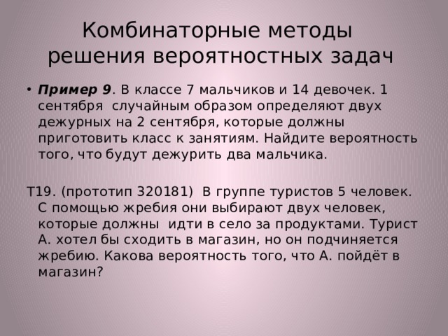 Комбинаторные методы  решения вероятностных задач Пример 9 . В классе 7 мальчиков и 14 девочек. 1 сентября случайным образом определяют двух дежурных на 2 сентября, которые должны приготовить класс к занятиям. Найдите вероятность того, что будут дежурить два мальчика. Т19. (прототип 320181) В группе туристов 5 человек. С помощью жребия они выбирают двух человек, которые должны идти в село за продуктами. Турист А. хотел бы сходить в магазин, но он подчиняется жребию. Какова вероятность того, что А. пойдёт в магазин? 