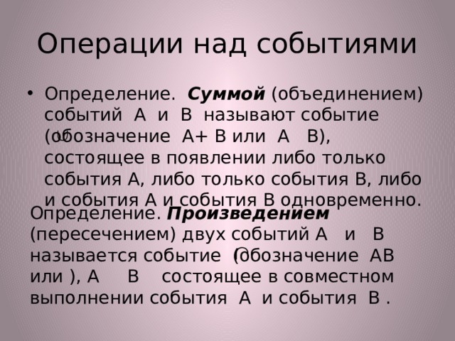 Операции над событиями Определение. Суммой (объединением) событий A и B называют событие (обозначение A+ B или A B), состоящее в появлении либо только события A, либо только события B, либо и события A и события B одновременно. Определение. Произведением (пересечением) двух событий A и B называется событие (обозначение AB или ), A B состоящее в совместном выполнении события A и события B . 