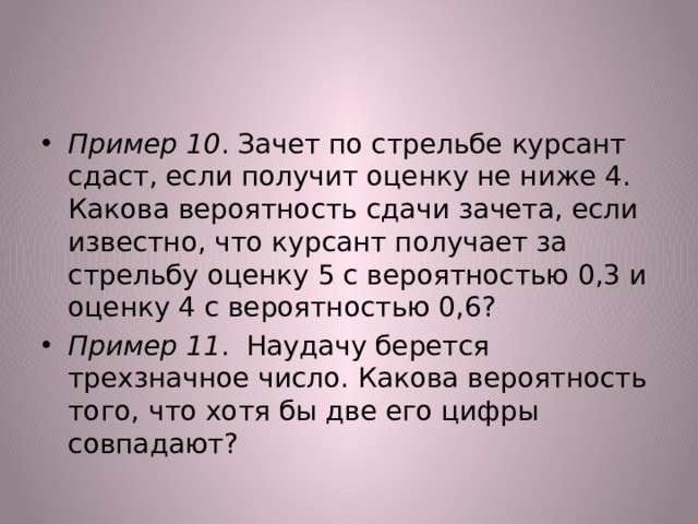 Пример 10 . Зачет по стрельбе курсант сдаст, если получит оценку не ниже 4. Какова вероятность сдачи зачета, если известно, что курсант получает за стрельбу оценку 5 с вероятностью 0,3 и оценку 4 с вероятностью 0,6? Пример 11 . Наудачу берется трехзначное число. Какова вероятность того, что хотя бы две его цифры совпадают? 