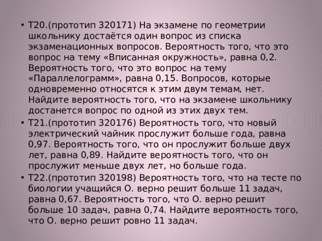 Т20.(прототип 320171) На экзамене по геометрии школьнику достаётся один вопрос из списка экзаменационных вопросов. Вероятность того, что это вопрос на тему «Вписанная окружность», равна 0,2. Вероятность того, что это вопрос на тему «Параллелограмм», равна 0,15. Вопросов, которые одновременно относятся к этим двум темам, нет. Найдите вероятность того, что на экзамене школьнику достанется вопрос по одной из этих двух тем. Т21.(прототип 320176) Вероятность того, что новый электрический чайник прослужит больше года, равна 0,97. Вероятность того, что он прослужит больше двух лет, равна 0,89. Найдите вероятность того, что он прослужит меньше двух лет, но больше года. Т22.(прототип 320198) Вероятность того, что на тесте по биологии учащийся О. верно решит больше 11 задач, равна 0,67. Вероятность того, что О. верно решит больше 10 задач, равна 0,74. Найдите вероятность того, что О. верно решит ровно 11 задач. 