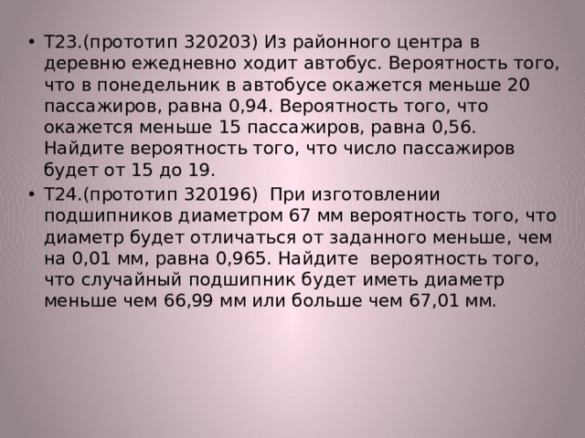 Т23.(прототип 320203) Из районного центра в деревню ежедневно ходит автобус. Вероятность того, что в понедельник в автобусе окажется меньше 20 пассажиров, равна 0,94. Вероятность того, что окажется меньше 15 пассажиров, равна 0,56. Найдите вероятность того, что число пассажиров будет от 15 до 19. Т24.(прототип 320196) При изготовлении подшипников диаметром 67 мм вероятность того, что диаметр будет отличаться от заданного меньше, чем на 0,01 мм, равна 0,965. Найдите вероятность того, что случайный подшипник будет иметь диаметр меньше чем 66,99 мм или больше чем 67,01 мм. 
