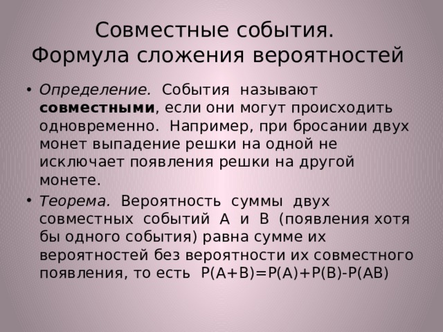 Совместные события.  Формула сложения вероятностей Определение. События называют совместными , если они могут происходить одновременно. Например, при бросании двух монет выпадение решки на одной не исключает появления решки на другой монете. Теорема. Вероятность суммы двух совместных событий А и В (появления хотя бы одного события) равна сумме их вероятностей без вероятности их совместного появления, то есть Р(А+В)=Р(А)+Р(В)-Р(АВ) 