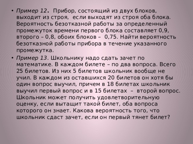 Пример 12 . Прибор, состоящий из двух блоков, выходит из строя, если выходят из строя оба блока. Вероятность безотказной работы за определенный промежуток времени первого блока составляет 0,9, второго – 0,8, обоих блоков – 0,75. Найти вероятность безотказной работы прибора в течение указанного промежутка. Пример 13 . Школьнику надо сдать зачет по математике. В каждом билете – по два вопроса. Всего 25 билетов. Из них 5 билетов школьник вообще не учил. В каждом из оставшихся 20 билетов он хотя бы один вопрос выучил, причем в 18 билетах школьник выучил первый вопрос и в 15 билетах – второй вопрос. Школьник может получить удовлетворительную оценку, если вытащит такой билет, оба вопроса которого он знает. Какова вероятность того, что школьник сдаст зачет, если он первый тянет билет? 
