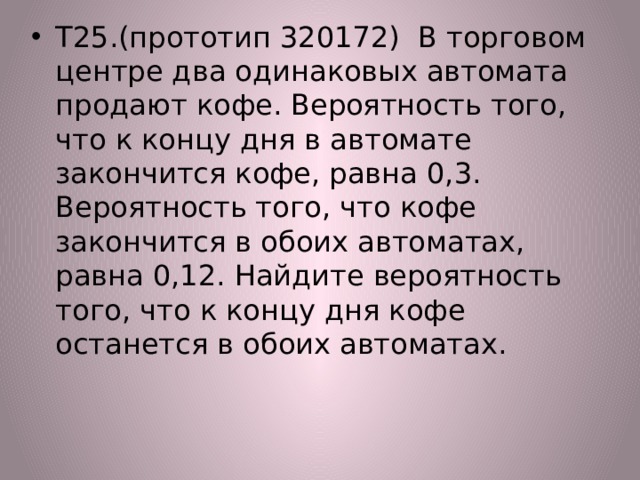 Т25.(прототип 320172) В торговом центре два одинаковых автомата продают кофе. Вероятность того, что к концу дня в автомате закончится кофе, равна 0,3. Вероятность того, что кофе закончится в обоих автоматах, равна 0,12. Найдите вероятность того, что к концу дня кофе останется в обоих автоматах. 