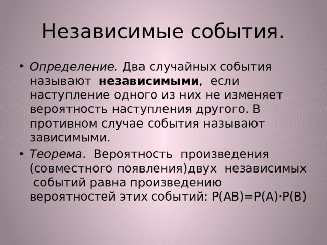 Независимые события. Определение. Два случайных события называют независимыми , если наступление одного из них не изменяет вероятность наступления другого. В противном случае события называют зависимыми. Теорема . Вероятность произведения (совместного появления)двух независимых событий равна произведению вероятностей этих событий: Р(АВ)=Р(А)·Р(В) 