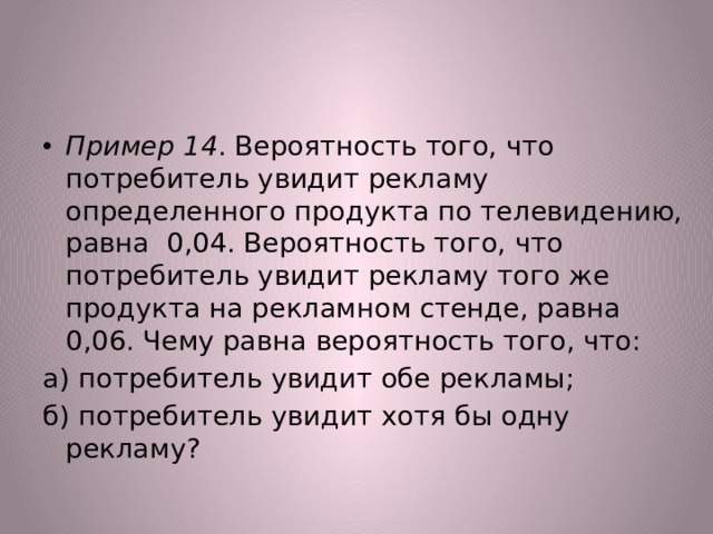 Пример 14 . Вероятность того, что потребитель увидит рекламу определенного продукта по телевидению, равна 0,04. Вероятность того, что потребитель увидит рекламу того же продукта на рекламном стенде, равна 0,06. Чему равна вероятность того, что: а) потребитель увидит обе рекламы; б) потребитель увидит хотя бы одну рекламу? 