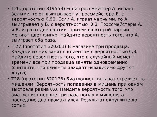 Т26.(прототип 319553) Если гроссмейстер А. играет белыми, то он выигрывает у гроссмейстера Б. с вероятностью 0,52. Если А. играет черными, то А. выигрывает у Б. с вероятностью 0,3. Гроссмейстеры А. и Б. играют две партии, причем во второй партии меняют цвет фигур. Найдите вероятность того, что А. выиграет оба раза.  Т27.(прототип 320201) В магазине три продавца. Каждый из них занят с клиентом с вероятностью 0,3. Найдите вероятность того, что в случайный момент времени все три продавца заняты одновременно (считайте, что клиенты заходят независимо друг от друга). Т28.(прототип 320173) Биатлонист пять раз стреляет по мишеням. Вероятность попадания в мишень при одном выстреле равна 0,8. Найдите вероятность того, что биатлонист первые три раза попал в мишени, а последние два промахнулся. Результат округлите до сотых. 