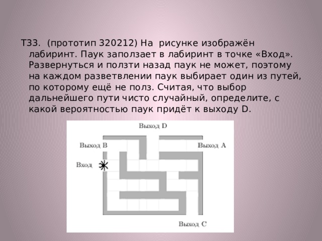 Т33. (прототип 320212) На рисунке изображён лабиринт. Паук заползает в лабиринт в точке «Вход». Развернуться и ползти назад паук не может, поэтому на каждом разветвлении паук выбирает один из путей, по которому ещё не полз. Считая, что выбор дальнейшего пути чисто случайный, определите, с какой вероятностью паук придёт к выходу D. 