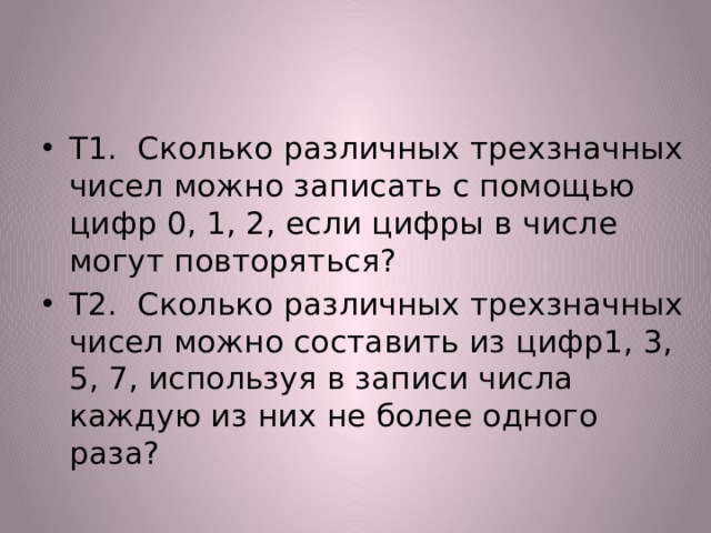 Т1. Сколько различных трехзначных чисел можно записать с помощью цифр 0, 1, 2, если цифры в числе могут повторяться? Т2. Сколько различных трехзначных чисел можно составить из цифр1, 3, 5, 7, используя в записи числа каждую из них не более одного раза? 