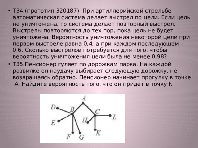 Т34.(прототип 320187) При артиллерийской стрельбе автоматическая система делает выстрел по цели. Если цель не уничтожена, то система делает повторный выстрел. Выстрелы повторяются до тех пор, пока цель не будет уничтожена. Вероятность уничтожения некоторой цели при первом выстреле равна 0,4, а при каждом последующем – 0,6. Сколько выстрелов потребуется для того, чтобы вероятность уничтожения цели была не менее 0,98? Т35.Пенсионер гуляет по дорожкам парка. На каждой развилке он наудачу выбирает следующую дорожку, не возвращаясь обратно. Пенсионер начинает прогулку в точке А. Найдите вероятность того, что он придет в точку F. 