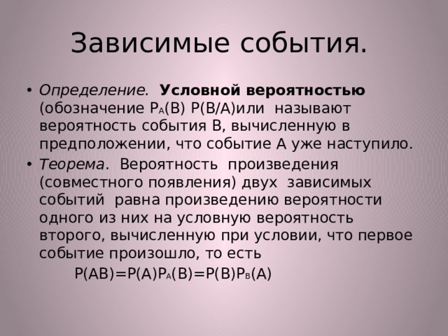 Зависимые события. Определение. Условной вероятностью (обозначение Р А (В) Р(В/А)или называют вероятность события В, вычисленную в предположении, что событие А уже наступило. Теорема . Вероятность произведения (совместного появления) двух зависимых событий равна произведению вероятности одного из них на условную вероятность второго, вычисленную при условии, что первое событие произошло, то есть  Р(АВ)=Р(А)Р А (В)=Р(В)Р В (А) 
