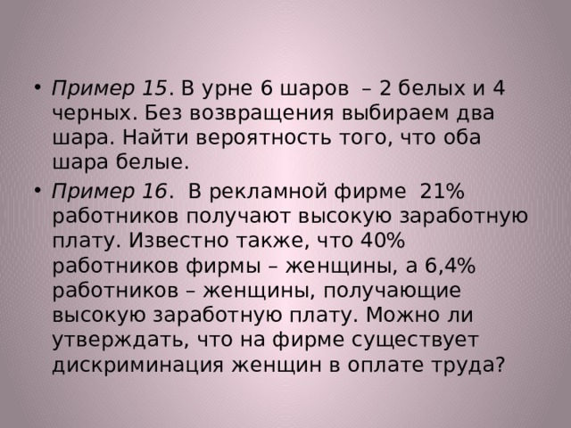 Пример 15 . В урне 6 шаров – 2 белых и 4 черных. Без возвращения выбираем два шара. Найти вероятность того, что оба шара белые. Пример 16 . В рекламной фирме 21% работников получают высокую заработную плату. Известно также, что 40% работников фирмы – женщины, а 6,4% работников – женщины, получающие высокую заработную плату. Можно ли утверждать, что на фирме существует дискриминация женщин в оплате труда? 