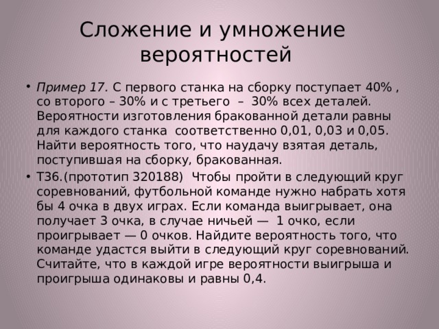 Сложение и умножение  вероятностей Пример 17. С первого станка на сборку поступает 40% , со второго – 30% и с третьего – 30% всех деталей. Вероятности изготовления бракованной детали равны для каждого станка соответственно 0,01, 0,03 и 0,05. Найти вероятность того, что наудачу взятая деталь, поступившая на сборку, бракованная. Т36.(прототип 320188) Чтобы пройти в следующий круг соревнований, футбольной команде нужно набрать хотя бы 4 очка в двух играх. Если команда выигрывает, она получает 3 очка, в случае ничьей — 1 очко, если проигрывает — 0 очков. Найдите вероятность того, что команде удастся выйти в следующий круг соревнований. Считайте, что в каждой игре вероятности выигрыша и проигрыша одинаковы и равны 0,4. 